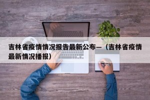 吉林省疫情情况报告最新公布—（吉林省疫情最新情况播报）