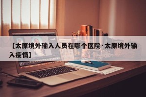 【太原境外输入人员在哪个医院·太原境外输入疫情】