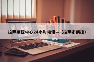 拉萨疾控中心24小时电话—（拉萨市疾控）