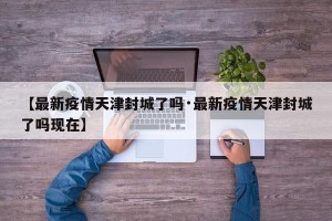 【最新疫情天津封城了吗·最新疫情天津封城了吗现在】