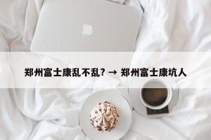 郑州富士康乱不乱? → 郑州富士康坑人