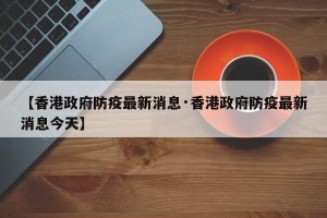 【香港政府防疫最新消息·香港政府防疫最新消息今天】