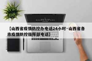 【山西省疫情防控办电话24小时·山西省各市疫情防控指挥部电话】
