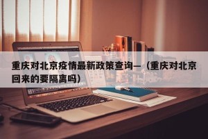 重庆对北京疫情最新政策查询—（重庆对北京回来的要隔离吗）