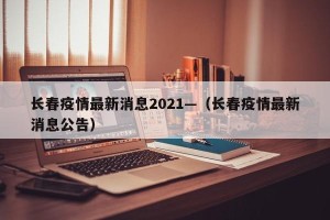 长春疫情最新消息2021—（长春疫情最新消息公告）