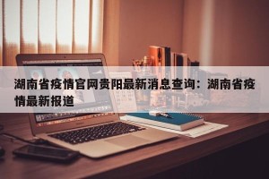 湖南省疫情官网贵阳最新消息查询：湖南省疫情最新报道