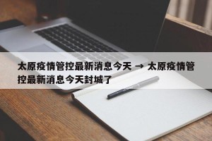 太原疫情管控最新消息今天 → 太原疫情管控最新消息今天封城了
