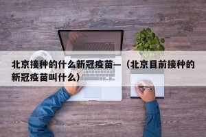 北京接种的什么新冠疫苗—（北京目前接种的新冠疫苗叫什么）