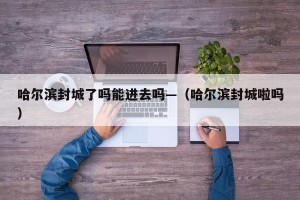 哈尔滨封城了吗能进去吗—（哈尔滨封城啦吗）