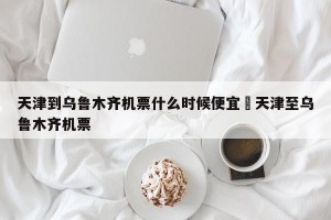 天津到乌鲁木齐机票什么时候便宜›天津至乌鲁木齐机票