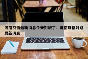 济南疫情最新消息今天封城了：济南疫情封路最新消息
