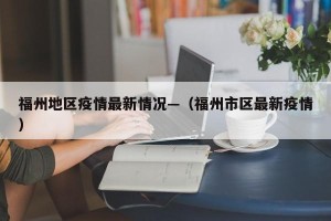 福州地区疫情最新情况—（福州市区最新疫情）