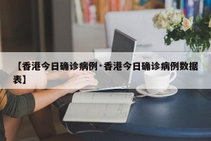 【香港今日确诊病例·香港今日确诊病例数据表】