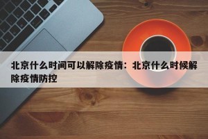 北京什么时间可以解除疫情：北京什么时候解除疫情防控