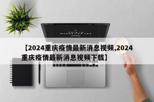 【2024重庆疫情最新消息视频,2024重庆疫情最新消息视频下载】