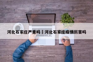 河北石家庄严重吗›河北石家庄疫情厉害吗
