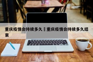 重庆疫情会持续多久›重庆疫情会持续多久结束