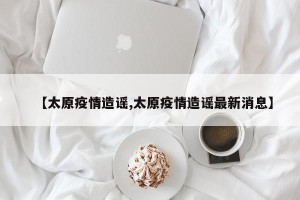 【太原疫情造谣,太原疫情造谣最新消息】