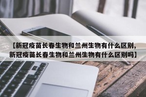 【新冠疫苗长春生物和兰州生物有什么区别,新冠疫苗长春生物和兰州生物有什么区别吗】