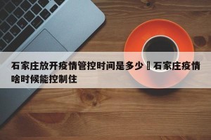 石家庄放开疫情管控时间是多少›石家庄疫情啥时候能控制住