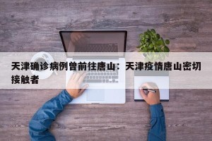 天津确诊病例曾前往唐山：天津疫情唐山密切接触者