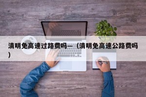 清明免高速过路费吗—（清明免高速公路费吗）