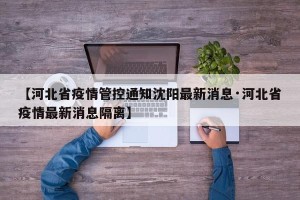 【河北省疫情管控通知沈阳最新消息·河北省疫情最新消息隔离】