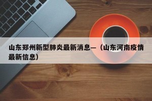 山东郑州新型肺炎最新消息—（山东河南疫情最新信息）