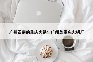 广州正宗的重庆火锅：广州怂重庆火锅厂