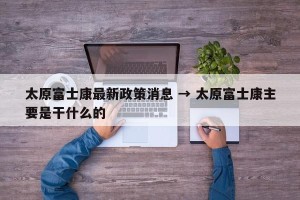 太原富士康最新政策消息 → 太原富士康主要是干什么的