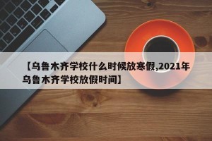 【乌鲁木齐学校什么时候放寒假,2021年乌鲁木齐学校放假时间】