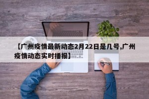 【广州疫情最新动态2月22日是几号,广州疫情动态实时播报】
