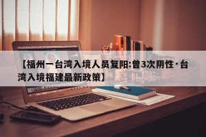 【福州一台湾入境人员复阳:曾3次阴性·台湾入境福建最新政策】