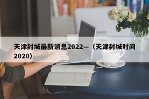 天津封城最新消息2022—（天津封城时间2020）