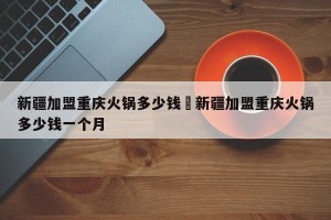 新疆加盟重庆火锅多少钱›新疆加盟重庆火锅多少钱一个月