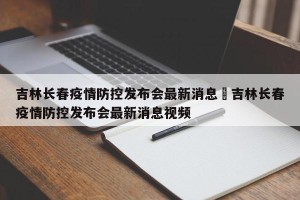 吉林长春疫情防控发布会最新消息›吉林长春疫情防控发布会最新消息视频