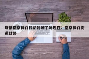 疫情南京禄口拉萨封城了吗现在：南京禄口街道封路