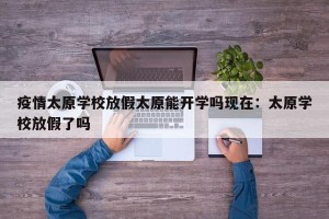 疫情太原学校放假太原能开学吗现在：太原学校放假了吗